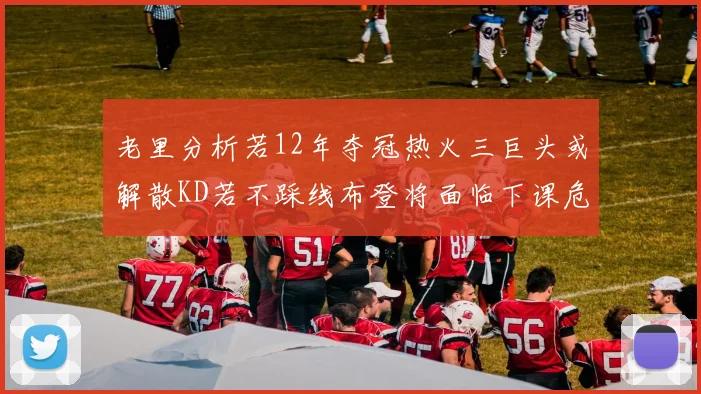 老里分析若12年夺冠热火三巨头或解散KD若不踩线布登将面临下课危机