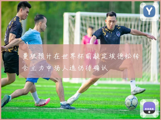 曼联预计在世界杯前敲定埃德松转会主力中场人选仍待确认