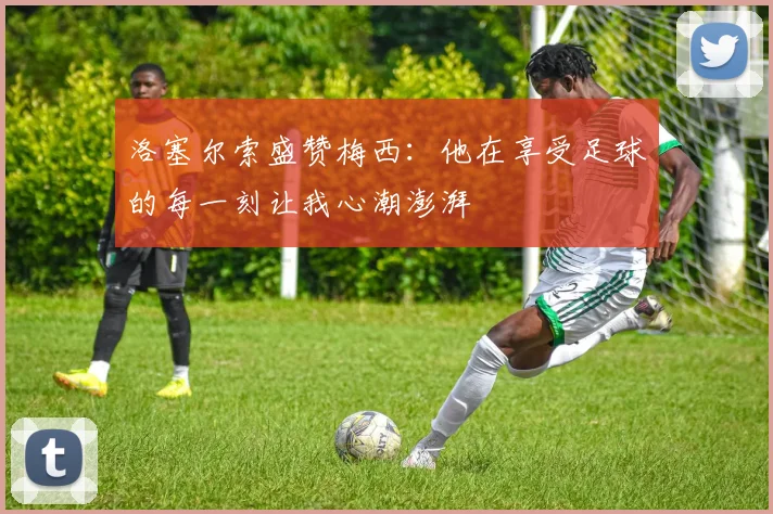 洛塞尔索盛赞梅西：他在享受足球的每一刻让我心潮澎湃