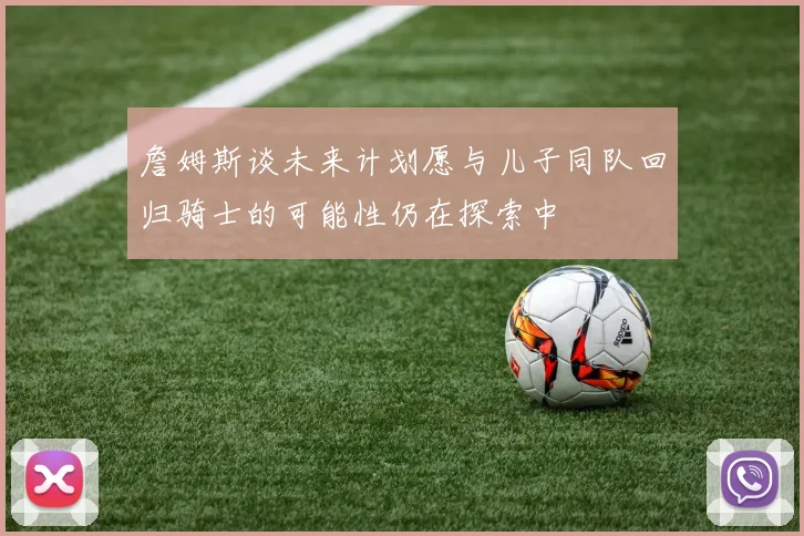 詹姆斯谈未来计划愿与儿子同队回归骑士的可能性仍在探索中