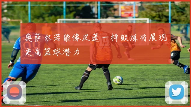 奥萨尔若能像皮蓬一样锻炼将展现更高篮球潜力