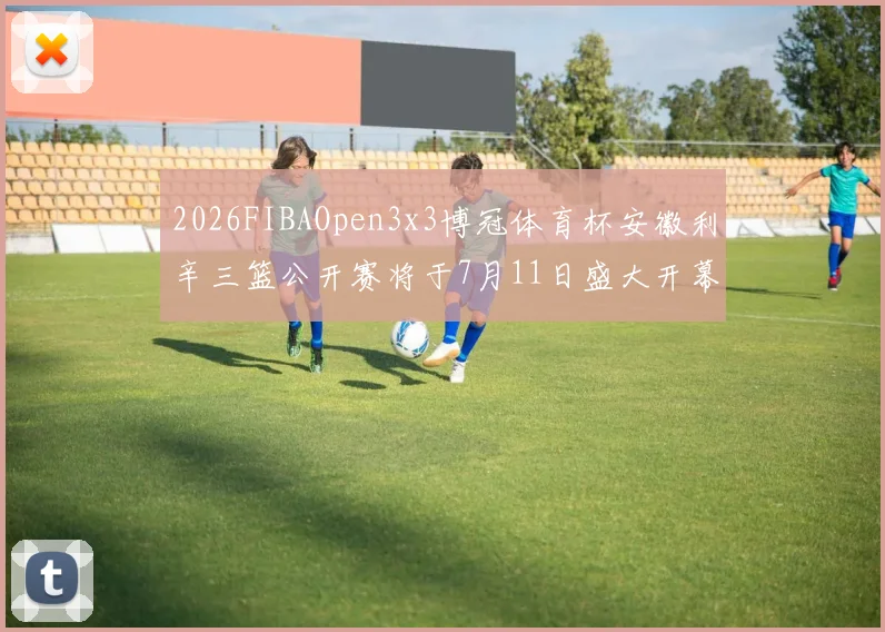 2026FIBAOpen3x3博冠体育杯安徽利辛三篮公开赛将于7月11日盛大开幕
