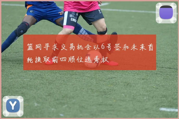 篮网寻求交易机会以6号签和未来首轮换取前四顺位选秀权