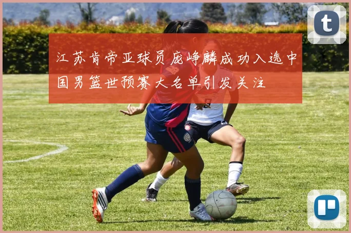 江苏肯帝亚球员庞峥麟成功入选中国男篮世预赛大名单引发关注