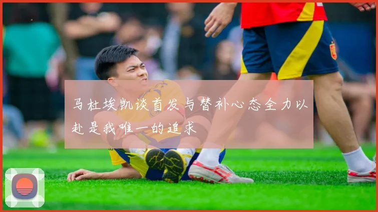 马杜埃凯谈首发与替补心态全力以赴是我唯一的追求